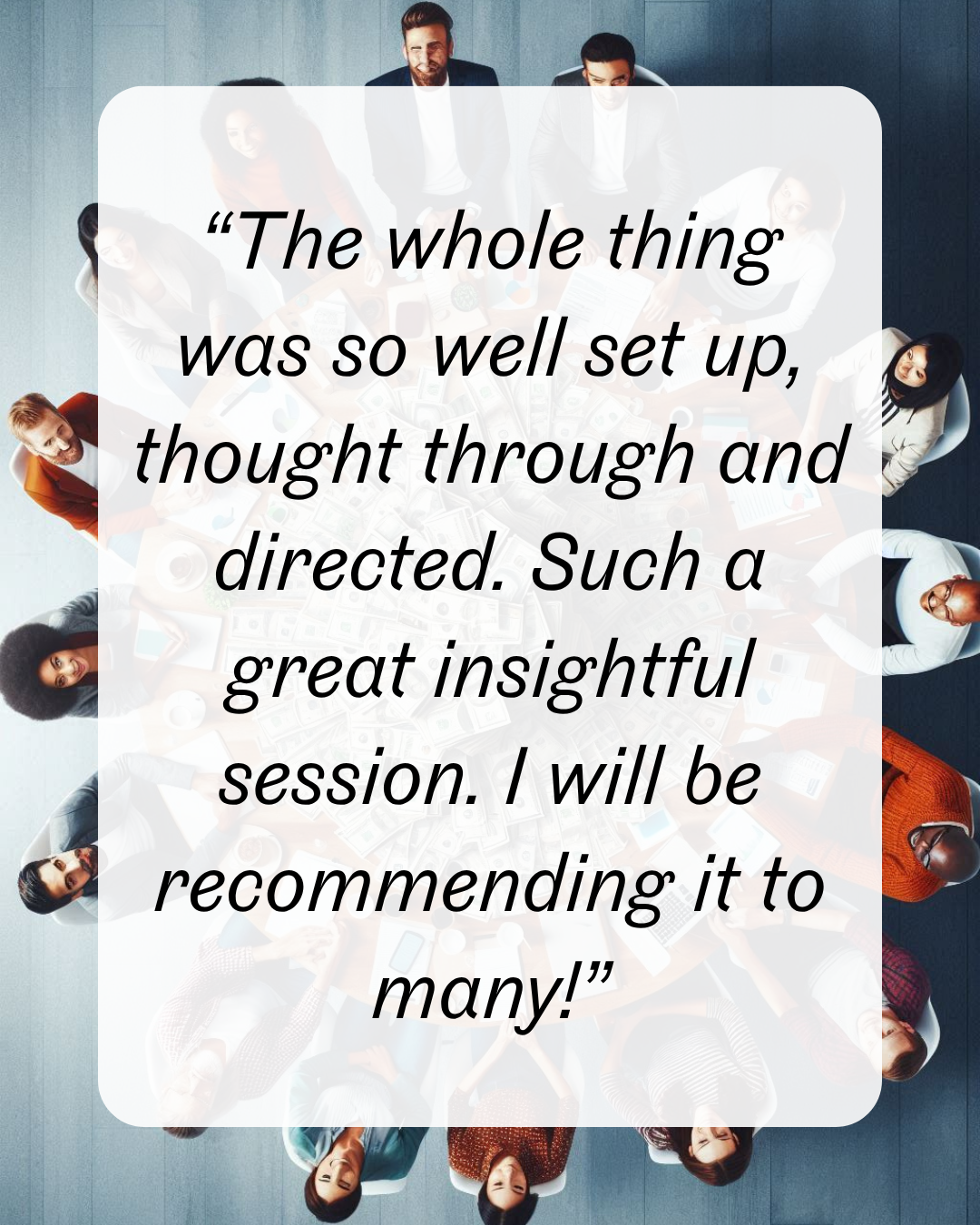 10 “The whole thing was so well set up, thought through and directed. Such a great insightful session. I will be recommending it to many!”