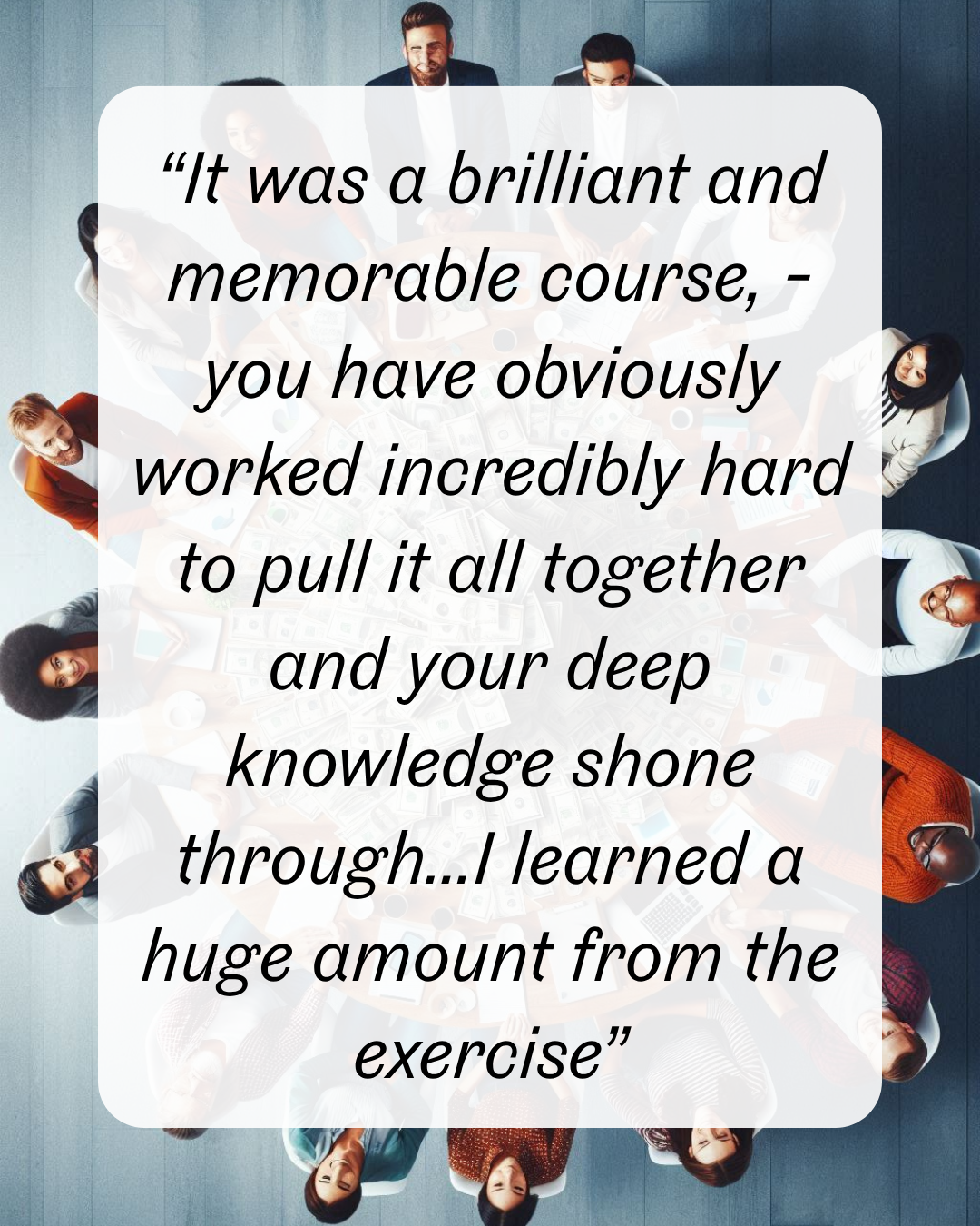11 “It was a brilliant and memorable course, - you have obviously worked incredibly hard to pull it all together and your deep knowledge shone through...I learned a huge amount from the exercise”