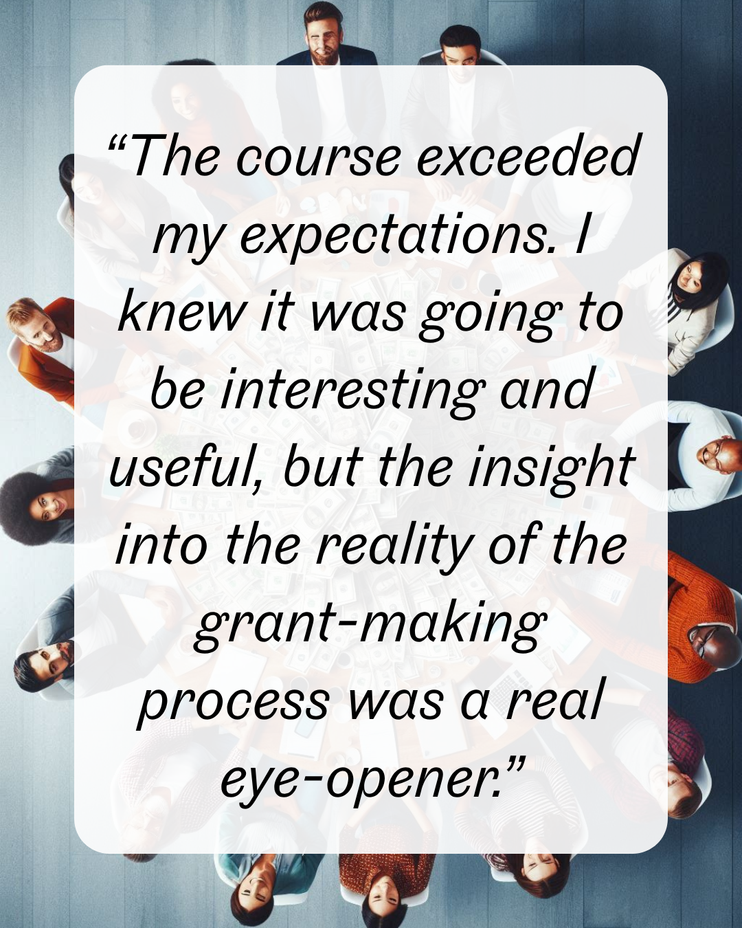 7 “The course exceeded my expectations. I knew it was going to be interesting and useful, but the insight into the reality of the grant-making process was a real eye-opener.”