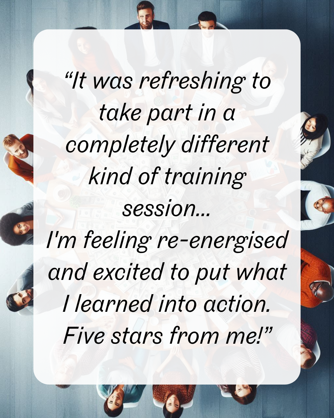 8 “It was refreshing to take part in a completely different kind of training session... I'm feeling re-energised and excited to put what I learned into action. Five stars from me!”