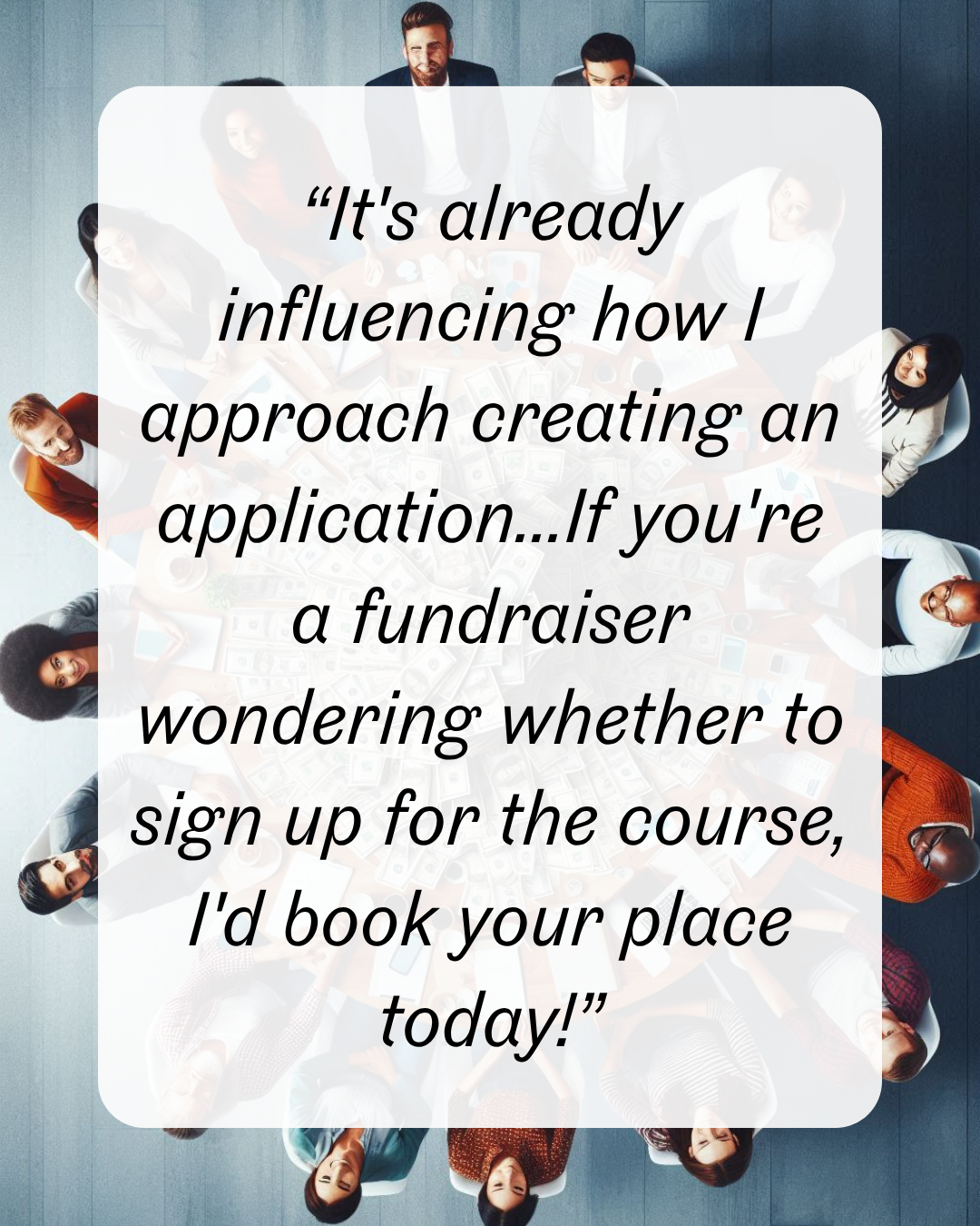 9 “It's already influencing how I approach creating an application...If you're a fundraiser wondering whether to sign up for the course, I'd book your place today!”