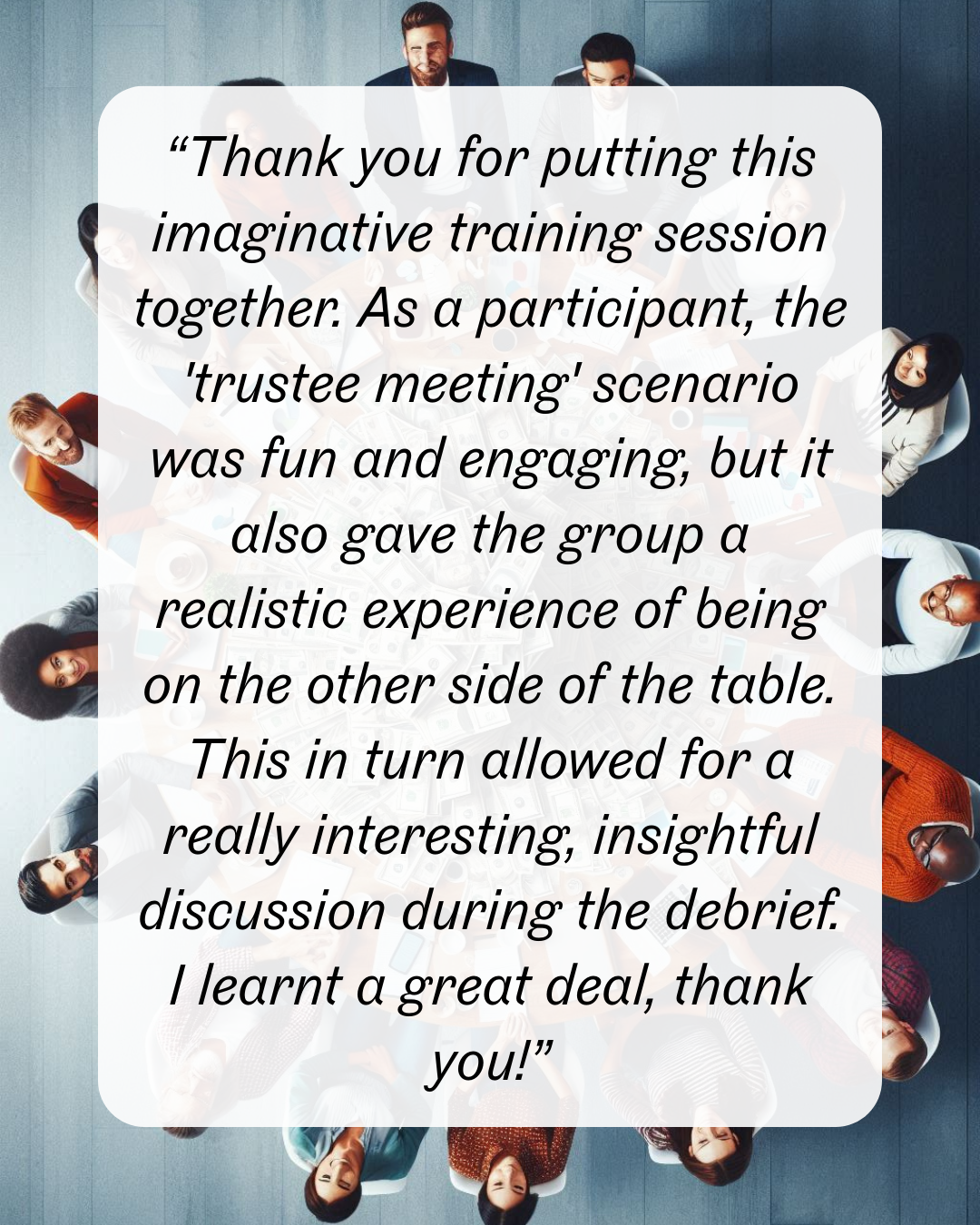 16 “Thank you for putting this imaginative training session together. As a participant, the 'trustee meeting' scenario was fun and engaging, but it also gave the group a realistic experience of being on the other side of the table. This in turn allowed for a really interesting, insightful discussion during the debrief. I learnt a great deal, thank you!”