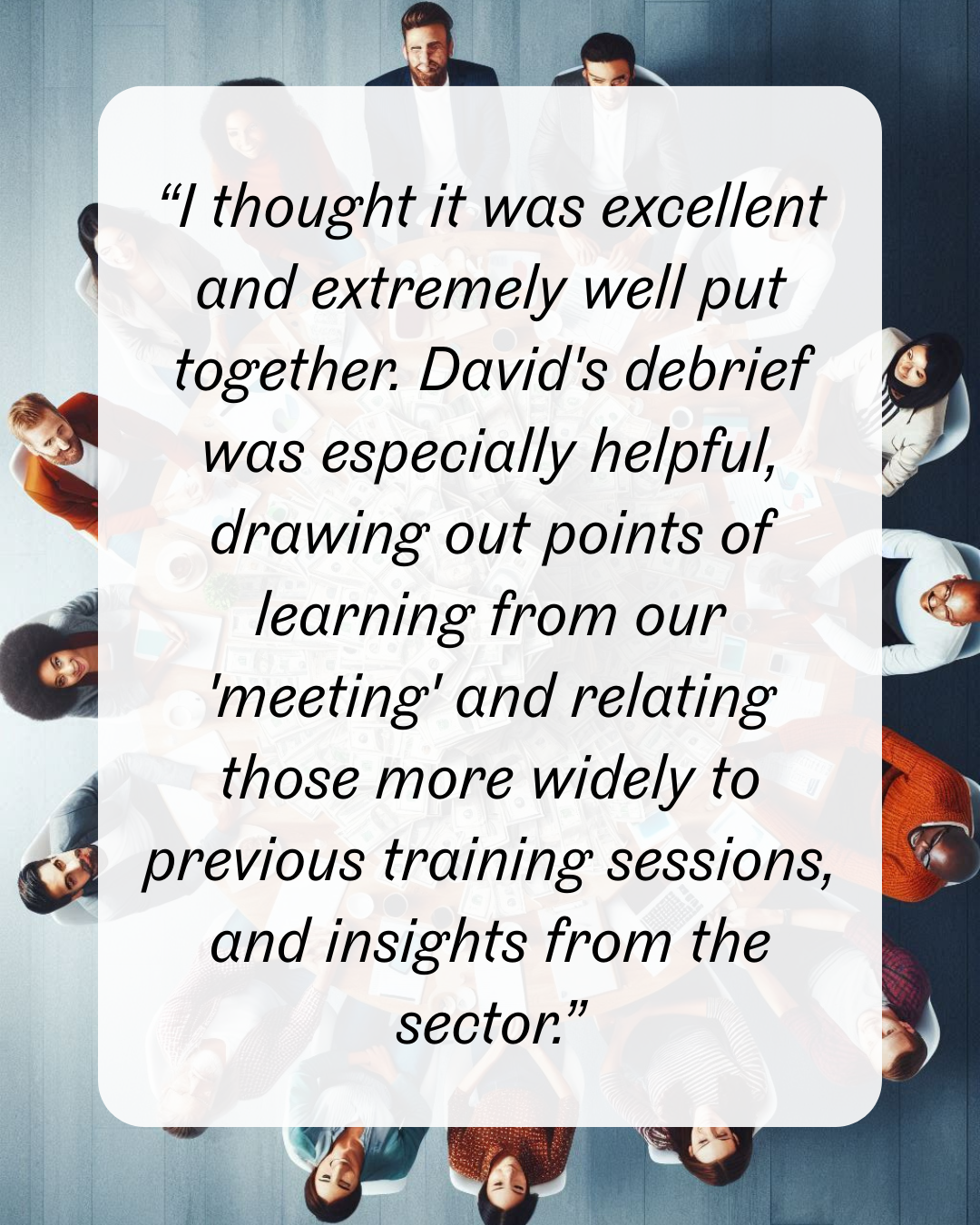 17 “I thought it was excellent and extremely well put together. David's debrief was especially helpful, drawing out points of learning from our 'meeting' and relating those more widely to previous training sessions, and insights from the sector.”